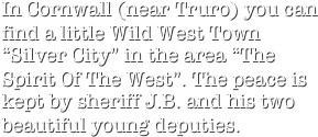 In Cornwall (near Truro) you can find a little Wild West Town “Silver City” in the area “The Spirit Of The West”. The peace is kept by sheriff J.B. and his two beautiful young deputies. 