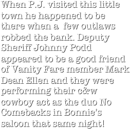 When P.J. visited this little town he happened to be there when a  few outlaws robbed the bank. Deputy Sheriff Johnny Podd appeared to be a good friend of Vanity Fare member Mark Dean Ellen and they were performing their c&w cowboy act as the duo No Comebacks in Bonnie’s saloon that same night!
