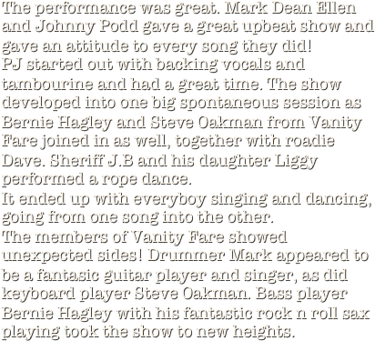 The performance was great. Mark Dean Ellen and Johnny Podd gave a great upbeat show and gave an attitude to every song they did!
PJ started out with backing vocals and tambourine and had a great time. The show developed into one big spontaneous session as Bernie Hagley and Steve Oakman from Vanity Fare joined in as well, together with roadie Dave. Sheriff J.B and his daughter Liggy performed a rope dance.
It ended up with everyboy singing and dancing, going from one song into the other. 
The members of Vanity Fare showed unexpected sides! Drummer Mark appeared to be a fantasic guitar player and singer, as did keyboard player Steve Oakman. Bass player Bernie Hagley with his fantastic rock n roll sax playing took the show to new heights.









































































