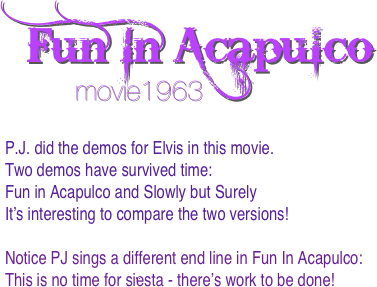 Fun In Acapulco 
         movie1963

P.J. did the demos for Elvis in this movie. 
Two demos have survived time:
Fun in Acapulco and Slowly but Surely
It’s interesting to compare the two versions!

Notice PJ sings a different end line in Fun In Acapulco:
This is no time for siësta - there’s work to be done!

