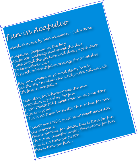 
Fun in Acapulco 

 Words & music by Ben Weisman - Sid Wayne

Acapulco, sleeping in the bay
Acapulco, wake up and greet the day
Time to tell the guitars and sleepy-eyed stars
To be on their way
It's such a beautiful morning, for a holiday

Hey now come on, you old sleepy head
See the sky turning red, and you're still in bed
It's fun in Acapulco

Acapulco, look here comes the sun
Acapulco, it's a day for fun
I can't wait till I meet your sweet senoritas
Kiss everyone
This is no time for siesta, this is time for fun

I can't wait till I meet your sweet senoritas
Kiss everyone
This is no time for siesta, this is time for fun
This is no time for siesta, this is time for fun
this is no time for siesta...
this is time for fun...
