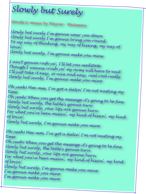 Slowly but Surely 

Words & music by Wayne - Weisman

Slowly but surely I'm gonna wear you down
Slowly but surely I'm gonna bring you round
To my way of thinking, my way of kissing, my way of lovin'
Slowly but surely, I'm gonna make you mine

I ain't gonna rush ya', I'll let you meditate
Though I wanna crush ya' my arms will have to wait
I'll just take it easy, so nice and easy, real cool really
Slowly but surely, I'm gonna make you mine

Oh yeah! Mm-mm, I've got a feelin' I'm not wasting my time
Oh yeah! When you get the message it's going to be fine
Slowly but surely, the table's gonna turn
Slowly but surely, your lips are gonna burn
For what you've been missin', my kind of kissin', my kind of lovin'
Slowly but surely, I'm gonna make you mine

Oh yeah! Mm-mm, I've got a feelin' I'm not wasting my time
Oh yeah! When you get the message it's going to be fine
Slowly but surely, the table's gonna turn
Slowly but surely, your lips are gonna burn
For what you've been missin', my kind of kissin', my kind of lovin'
Slowly but surely, I'm gonna make you mine
I'm gonna make you mine
I'm gonna make you mine
