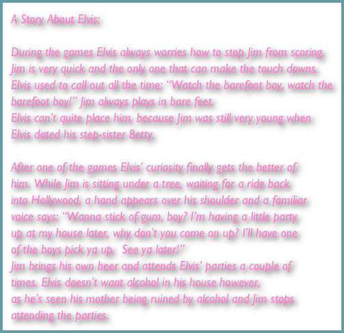 A Story About Elvis:

During the games Elvis always worries how to stop Jim from scoring. Jim is very quick and the only one that can make the touch downs. Elvis used to call out all the time: “Watch the barefoot boy, watch the barefoot boy!” Jim always plays in bare feet.
Elvis can’t quite place him, because Jim was still very young when Elvis dated his step-sister Betty. 

After one of the games Elvis’ curiosity finally gets the better of him. While Jim is sitting under a tree, waiting for a ride back into Hollywood, a hand appears over his shoulder and a familiar voice says: “Wanna stick of gum, boy? I’m having a little party up at my house later, why don’t you come on up? I’ll have one of the boys pick ya up.  See ya later!” 
Jim brings his own beer and attends Elvis’ parties a couple of times. Elvis doesn’t want alcohol in his house however, 
as he’s seen his mother being ruined by alcohol and Jim stops attending the parties.