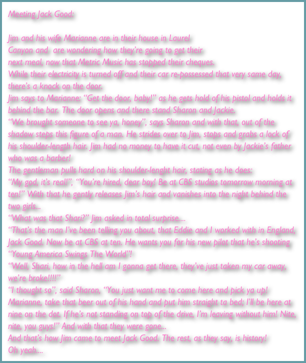 Meeting Jack Good:

Jim and his wife Marianne are in their house in Laurel 
Canyon and  are wondering how they’re going to get their 
next meal, now that Metric Music has stopped their cheques. 
While their electricity is turned off and their car re-possessed that very same day, there’s a knock on the door.
Jim says to Marianne: “Get the door, baby!” as he gets hold of his pistol and holds it behind the bar. The door opens and there stand Sharon and Jackie. 
“We brought someone to see ya, honey”, says Sharon and with that, out of the shadow steps this figure of a man. He strides over to Jim, stops and grabs a lock of his shoulder-length hair. Jim had no money to have it cut, not even by Jackie’s father who was a barber! 
The gentleman pulls hard on his shoulder-lenght hair, stating as he does: 
“My god, it’s real!”, “You’re hired, dear boy! Be at CBS studios tomorrow morning at ten!” With that he gently releases Jim’s hair and vanishes into the night behind the two girls... 
“What was that Shari?” Jim asked in total surprise.... 
“That’s the man I’ve been telling you about, that Eddie and I worked with in England, Jack Good. Now be at CBS at ten. He wants you for his new pilot that he’s shooting “Young America Swings The World”! 
“Well, Shari, how in the hell am I gonna get there, they’ve just taken my car away, we’re broke!!!!” 
“I thought so”, said Sharon, “You just want me to come here and pick ya up! Marianne, take that beer out of his hand and put him straight ta bed; I’ll be here at nine on the dot. If he’s not standing on top of the drive, I’m leaving without him! Nite, nite, you guys!” And with that they were gone... 
And that’s how Jim came to meet Jack Good. The rest, as they say, is history! 
Oh yeah....