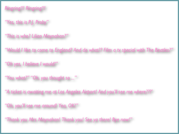 Ringring!!! Ringring!!!

“Yes, this is P.J. Proby”

“This is who? Lilian Moynahan?”

“Would I like to come to England? And do what?? Film a tv special with The Beatles?”

“Oh yes, I believe I would!”

“You what?” “Oh, you thought so ...”

“A ticket is awaiting me at Los Angeles Airport! And you’ll see me where???’

“Oh, you’ll see me around! Yea, OK!”

“Thank you Mrs Moynahan! Thank you! See ya there! Bye now!”
